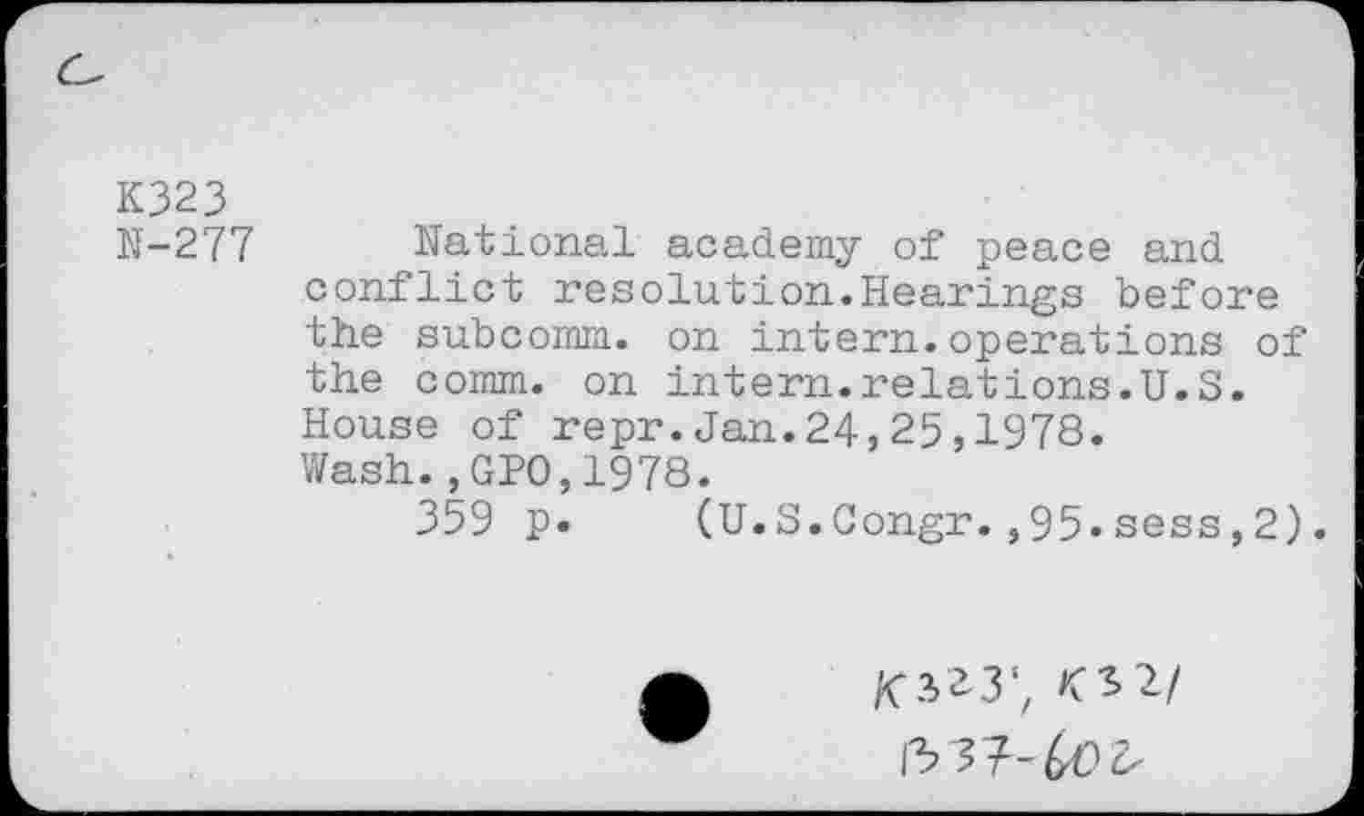 ﻿K323
N-277 National academy of peace and conflict resolution.Hearings before the subcomm, on intern.operations of the comm, on intern.relations.U.S. House of repr.Jan.24,25,1978. Wash.,GP0,1978.
359 p. (U.S.Congr.,95.sess,2).
£3*3', 02/